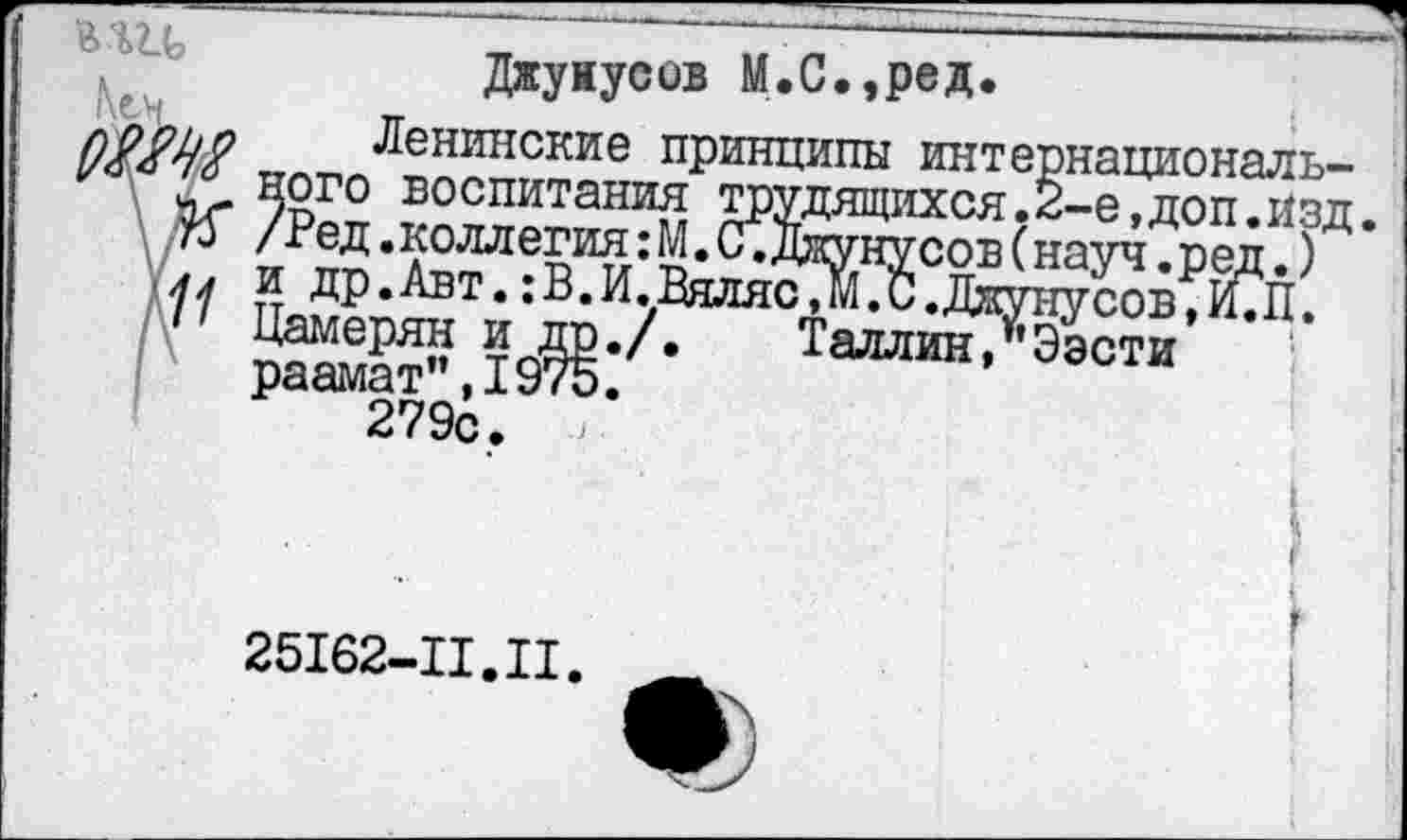 ﻿Джуиусов М.С.,ред.
ло^ьо Ленинскнв принципы интернациональ-
'/а ного воспитания трудящихся.2-е,доп.Изд.
75 /Ред.коллегия: М. С .Джунусов (науч.ред.)
лл и др.Авт.:В.И.Вяляс,М.С.Джунусов,И.П.
11 Цамерян и др./.	Таллин,"Ээсти
раамат",1975. 279с. <
25I62-II.II
